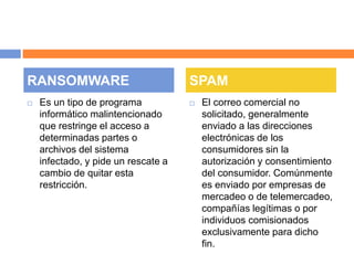 RANSOMWARE SPAM 
 Es un tipo de programa 
informático malintencionado 
que restringe el acceso a 
determinadas partes o 
archivos del sistema 
infectado, y pide un rescate a 
cambio de quitar esta 
restricción. 
 El correo comercial no 
solicitado, generalmente 
enviado a las direcciones 
electrónicas de los 
consumidores sin la 
autorización y consentimiento 
del consumidor. Comúnmente 
es enviado por empresas de 
mercadeo o de telemercadeo, 
compañías legítimas o por 
individuos comisionados 
exclusivamente para dicho 
fin. 
 