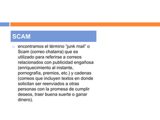 SCAM 
 encontramos el término “junk mail” o 
Scam (correo chatarra) que es 
utilizado para referirse a correos 
relacionados con publicidad engañosa 
(enriquecimiento al instante, 
pornografía, premios, etc.) y cadenas 
(correos que incluyen textos en donde 
solicitan ser reenviados a otras 
personas con la promesa de cumplir 
deseos, traer buena suerte o ganar 
dinero). 
