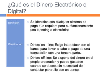 ¿Qué es el Dinero Electrónico o 
Digital? 
Definición 
Clasificación 
 Se identifica con cualquier sistema de 
pago que requiera para su funcionamiento 
una tecnología electrónica 
 Dinero on - line: Exige interactuar con el 
banco para llevar a cabo el pago de una 
transacción con una tercera parte. 
 Dinero off line: Se dispone del dinero en el 
propio ordenador, y puede gastarse 
cuando se desee, sin necesidad de 
contactar para ello con un banco. 
 