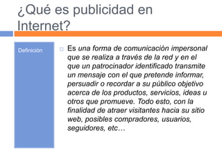¿Qué es publicidad en 
Internet? 
Definición  Es una forma de comunicación impersonal 
que se realiza a través de la red y en el 
que un patrocinador identificado transmite 
un mensaje con el que pretende informar, 
persuadir o recordar a su público objetivo 
acerca de los productos, servicios, ideas u 
otros que promueve. Todo esto, con la 
finalidad de atraer visitantes hacia su sitio 
web, posibles compradores, usuarios, 
seguidores, etc… 
 