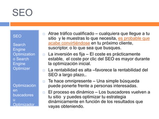 SEO 
SEO 
Search 
Engine 
Optimization 
o Search 
Engine 
Optimizer 
Optimización 
en 
buscadores 
u 
Optimizador 
de motores 
de 
búsqueda. 
 Atrae tráfico cualificado – cualquiera que llegue a tu 
sitio y le muestras lo que necesita, es probable que 
acabe convirtiéndose en tu próximo cliente, 
suscriptor, o lo que sea que busques. 
 La inversión es fija – El coste es prácticamente 
estable, el coste por clic del SEO es mayor durante 
la optimización inicial. 
 La rentabilidad es alta –favorece la rentabilidad del 
SEO a largo plazo,. 
 Te hace omnipresente – Una simple búsqueda 
puede ponerte frente a personas interesadas. 
 El proceso es dinámico – Los buscadores vuelven a 
tu sitio y puedes optimizar tu estrategia 
dinámicamente en función de los resultados que 
vayas obteniendo. 
 