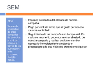 SEM 
SEM 
llana es la 
posibilidad 
de crear 
campañas 
de anuncios 
por clic en 
internet a 
través de los 
buscadores 
más 
comunes, 
Google, 
Yahoo. 
 Informes detallados del alcance de nuestra 
campaña. 
 Pago por click de forma que el gasto permanece 
siempre controlado. 
 Seguimiento de las campañas en tiempo real. En 
cualquier momento podemos revisar el estado de 
nuestra campaña y realizar cualquier cambio 
necesario inmediatamente ajustando el 
presupuesto a lo que nosotros pretendemos gastar. 
 
