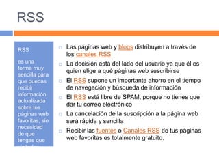 RSS 
RSS 
es una 
forma muy 
sencilla para 
que puedas 
recibir 
información 
actualizada 
sobre tus 
páginas web 
favoritas, sin 
necesidad 
de que 
tengas que 
visitarlas 
una a una 
 Las páginas web y blogs distribuyen a través de 
los canales RSS 
 La decisión está del lado del usuario ya que él es 
quien elige a qué páginas web suscribirse 
 El RSS supone un importante ahorro en el tiempo 
de navegación y búsqueda de información 
 El RSS está libre de SPAM, porque no tienes que 
dar tu correo electrónico 
 La cancelación de la suscripción a la página web 
será rápida y sencilla 
 Recibir las fuentes o Canales RSS de tus páginas 
web favoritas es totalmente gratuito. 
 