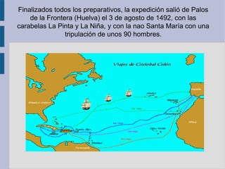 Finalizados todos los preparativos, la expedición salió de Palos
de la Frontera (Huelva) el 3 de agosto de 1492, con las
carabelas La Pinta y La Niña, y con la nao Santa María con una
tripulación de unos 90 hombres.