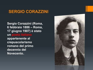 SERGIO CORAZZINI
Sergio Corazzini (Roma,
6 febbraio 1886 – Roma,
17 giugno 1907) è stato
un poeta italiano
appartenente al
crepuscolarismo
romano del primo
decennio del
Novecento..
 