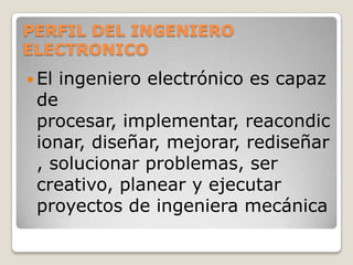 PERFIL DEL INGENIERO ELECTRONICO El ingeniero electrónico es capaz de procesar, implementar, reacondicionar, diseñar, mejorar, rediseñar, solucionar problemas, ser creativo, planear y ejecutar proyectos de ingeniera mecánica