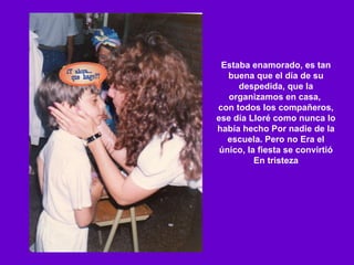 Estaba enamorado, es tan buena que el día de su despedida, que la organizamos en casa,  con todos los compañeros, ese día Lloré como nunca lo había hecho Por nadie de la escuela. Pero no Era el único, la fiesta se convirtió En tristeza 