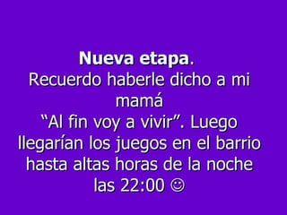 Nueva etapa .  Recuerdo haberle dicho a mi mamá “Al fin voy a vivir”. Luego llegarían los juegos en el barrio hasta altas horas de la noche las 22:00   