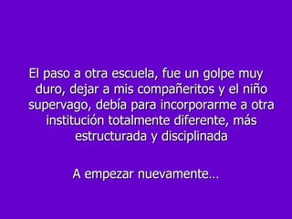 El paso a otra escuela, fue un golpe muy duro, dejar a mis compañeritos y el niño supervago, debía para incorporarme a otra institución totalmente diferente, más estructurada y disciplinada A empezar nuevamente… 