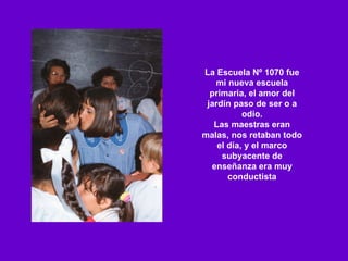 La Escuela Nº 1070 fue mi nueva escuela primaria, el amor del jardín paso de ser o a odio. Las maestras eran malas, nos retaban todo el día, y el marco subyacente de enseñanza era muy conductista 