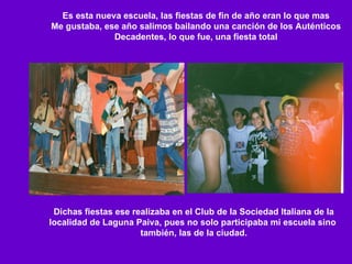 Es esta nueva escuela, las fiestas de fin de año eran lo que mas Me gustaba, ese año salimos bailando una canción de los Auténticos Decadentes, lo que fue, una fiesta total Dichas fiestas ese realizaba en el Club de la Sociedad Italiana de la localidad de Laguna Paiva, pues no solo participaba mi escuela sino  también, las de la ciudad. 