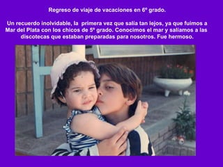 Regreso de viaje de vacaciones en 6º grado. Un recuerdo inolvidable, la  primera vez que salía tan lejos, ya que fuimos a Mar del Plata con los chicos de 5º grado. Conocimos el mar y salíamos a las  discotecas que estaban preparadas para nosotros. Fue hermoso. 