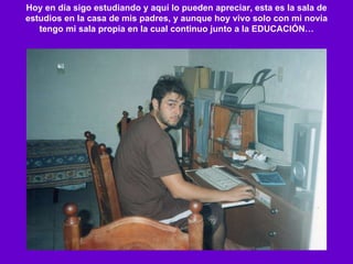 Hoy en día sigo estudiando y aquí lo pueden apreciar, esta es la sala de estudios en la casa de mis padres, y aunque hoy vivo solo con mi novia tengo mi sala propia en la cual continuo junto a la EDUCACIÓN… 