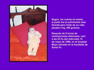 Según, me cuenta mi mamá,  el parto fue el sufrimiento mas Grande pero lindo de su vida,  pesaba 4 kg. 400 gramos. Después de 8 horas de  contracciones dolorosas, nací a las 23 hs del miércoles 15 de mayo de 1986, en el hospital Mayo ubicado en la localidad de Santa Fe  