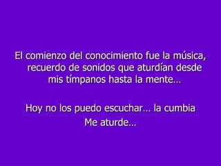 El comienzo del conocimiento fue la música, recuerdo de sonidos que aturdían desde mis tímpanos hasta la mente… Hoy no los puedo escuchar… la cumbia Me aturde… 