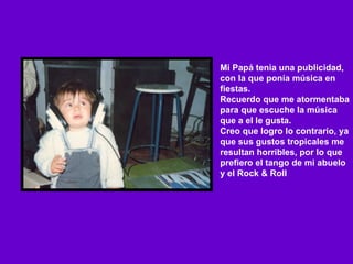 Mi Papá tenia una publicidad,  con la que ponía música en fiestas. Recuerdo que me atormentaba para que escuche la música que a el le gusta. Creo que logro lo contrario, ya que sus gustos tropicales me resultan horribles, por lo que prefiero el tango de mi abuelo y el Rock & Roll 