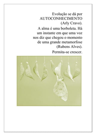 Evolução se dá por
AUTOCONHECIMENTO
(Arly Cravo).
A alma é uma borboleta. Há
um instante em que uma voz
nos diz que chegou o momento
de uma grande metamorfose
(Rubens Alves).
Permita-se crescer.
 