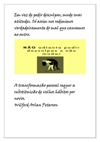 Em vez de pedir desculpas, mude suas
atitudes. Só assim nos redimimos
verdadeiramente do mal que causamos
ao outro.
A transformação pessoal requer a
substituição de velhos hábitos por
novos.
Wilferd Arlan Peterson
 