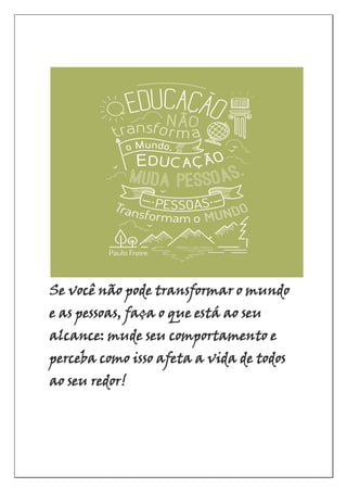 Se você não pode transformar o mundo
e as pessoas, faça o que está ao seu
alcance: mude seu comportamento e
perceba como isso afeta a vida de todos
ao seu redor!
 