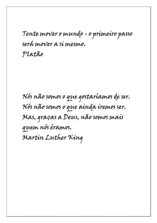 Tente mover o mundo - o primeiro passo
será mover a si mesmo.
Platão
Nós não somos o que gostaríamos de ser.
Nós não somos o que ainda iremos ser.
Mas, graças a Deus, não somos mais
quem nós éramos.
Martin Luther King
 