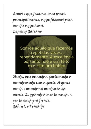 Somos o que fazemos, mas somos,
principalmente, o que fazemos para
mudar o que somos.
Eduardo Galeano
Muda, que quando a gente muda o
mundo muda com a gente. A gente
muda o mundo na mudança da
mente. E, quando a mente muda, a
gente anda pra frente.
Gabriel, o Pensador
 