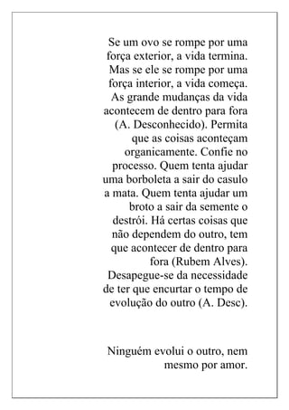 Se um ovo se rompe por uma
força exterior, a vida termina.
Mas se ele se rompe por uma
força interior, a vida começa.
As grande mudanças da vida
acontecem de dentro para fora
(A. Desconhecido). Permita
que as coisas aconteçam
organicamente. Confie no
processo. Quem tenta ajudar
uma borboleta a sair do casulo
a mata. Quem tenta ajudar um
broto a sair da semente o
destrói. Há certas coisas que
não dependem do outro, tem
que acontecer de dentro para
fora (Rubem Alves).
Desapegue-se da necessidade
de ter que encurtar o tempo de
evolução do outro (A. Desc).
Ninguém evolui o outro, nem
mesmo por amor.
 