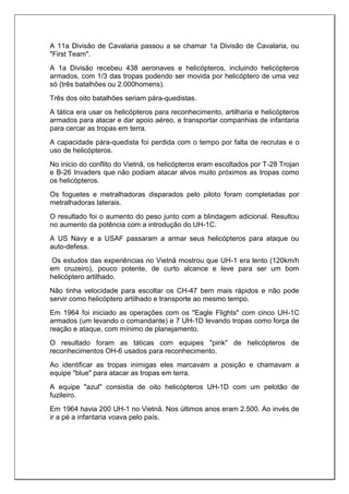 A 11a Divisão de Cavalaria passou a se chamar 1a Divisão de Cavalaria, ou
"First Team".
A 1a Divisão recebeu 438 aeronaves e helicópteros, incluindo helicópteros
armados, com 1/3 das tropas podendo ser movida por helicóptero de uma vez
só (três batalhões ou 2.000homens).
Três dos oito batalhões seriam pára-quedistas.
A tática era usar os helicópteros para reconhecimento, artilharia e helicópteros
armados para atacar e dar apoio aéreo, e transportar companhias de infantaria
para cercar as tropas em terra.
A capacidade pára-quedista foi perdida com o tempo por falta de recrutas e o
uso de helicópteros.
No inicio do conflito do Vietnã, os helicópteros eram escoltados por T-28 Trojan
e B-26 Invaders que não podiam atacar alvos muito próximos as tropas como
os helicópteros.
Os foguetes e metralhadoras disparados pelo piloto foram completadas por
metralhadoras laterais.
O resultado foi o aumento do peso junto com a blindagem adicional. Resultou
no aumento da potência com a introdução do UH-1C.
A US Navy e a USAF passaram a armar seus helicópteros para ataque ou
auto-defesa.
Os estudos das experiências no Vietnã mostrou que UH-1 era lento (120km/h
em cruzeiro), pouco potente, de curto alcance e leve para ser um bom
helicóptero artilhado.
Não tinha velocidade para escoltar os CH-47 bem mais rápidos e não pode
servir como helicóptero artilhado e transporte ao mesmo tempo.
Em 1964 foi iniciado as operações com os "Eagle Flights" com cinco UH-1C
armados (um levando o comandante) e 7 UH-1D levando tropas como força de
reação e ataque, com mínimo de planejamento.
O resultado foram as táticas com equipes "pink" de helicópteros de
reconhecimentos OH-6 usados para reconhecimento.
Ao identificar as tropas inimigas eles marcavam a posição e chamavam a
equipe "blue" para atacar as tropas em terra.
A equipe "azul" consistia de oito helicópteros UH-1D com um pelotão de
fuzileiro.
Em 1964 havia 200 UH-1 no Vietnã. Nos últimos anos eram 2.500. Ao invés de
ir a pé a infantaria voava pelo país.
 