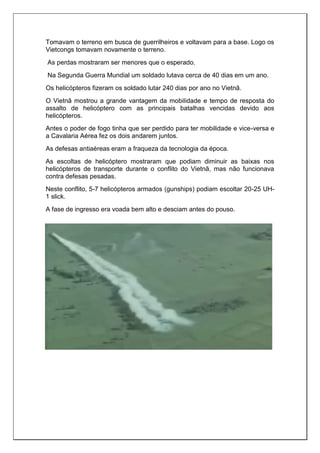 Tomavam o terreno em busca de guerrilheiros e voltavam para a base. Logo os
Vietcongs tomavam novamente o terreno.
As perdas mostraram ser menores que o esperado.
Na Segunda Guerra Mundial um soldado lutava cerca de 40 dias em um ano.
Os helicópteros fizeram os soldado lutar 240 dias por ano no Vietnã.
O Vietnã mostrou a grande vantagem da mobilidade e tempo de resposta do
assalto de helicóptero com as principais batalhas vencidas devido aos
helicópteros.
Antes o poder de fogo tinha que ser perdido para ter mobilidade e vice-versa e
a Cavalaria Aérea fez os dois andarem juntos.
As defesas antiaéreas eram a fraqueza da tecnologia da época.
As escoltas de helicóptero mostraram que podiam diminuir as baixas nos
helicópteros de transporte durante o conflito do Vietnã, mas não funcionava
contra defesas pesadas.
Neste conflito, 5-7 helicópteros armados (gunships) podiam escoltar 20-25 UH-
1 slick.
A fase de ingresso era voada bem alto e desciam antes do pouso.
 