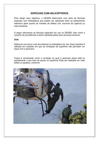 ESPECIAIS COM HELICÓPTEROS
Para atingir seus objetivos, o GEAER desenvolve uma série de técnicas
especiais com helicópteros que podem ser aplicáveis tanto ao policiamento
ostensivo geral quanto às missões de defesa civil, socorros de urgência ou
meio ambiente.
A seguir elencamos as técnicas especiais em uso no GEAER, bem como o
conjunto de providências a serem adotadas pelos seus recursos humanos.
OVA
Define-se ova como o ato de embarcar no helicóptero em voo. Essa manobra é
utilizada em ocasiões em que as condições da superfície não permitem um
toque com a aeronave.
Toque é conceituado como a condição na qual a aeronave apoia total ou
parcialmente o seu trem de pouso na superfície Pode ser realizada em meio
sólido ou aquático, conforme
 