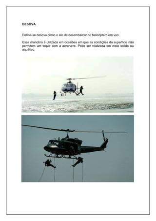 DESOVA
Define-se desova como o ato de desembarcar do helicóptero em voo.
Essa manobra é utilizada em ocasiões em que as condições da superfície não
permitem um toque com a aeronave. Pode ser realizada em meio sólido ou
aquático,
 