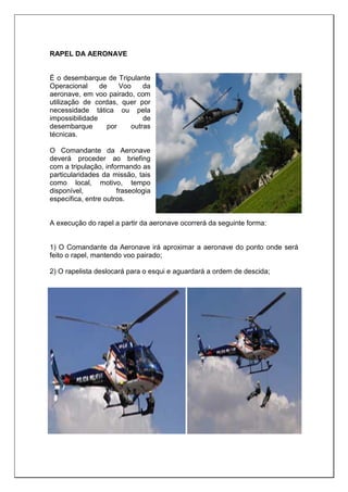 RAPEL DA AERONAVE
É o desembarque de Tripulante
Operacional de Voo da
aeronave, em voo pairado, com
utilização de cordas, quer por
necessidade tática ou pela
impossibilidade de
desembarque por outras
técnicas.
O Comandante da Aeronave
deverá proceder ao briefing
com a tripulação, informando as
particularidades da missão, tais
como local, motivo, tempo
disponível, fraseologia
específica, entre outros.
A execução do rapel a partir da aeronave ocorrerá da seguinte forma:
1) O Comandante da Aeronave irá aproximar a aeronave do ponto onde será
feito o rapel, mantendo voo pairado;
2) O rapelista deslocará para o esqui e aguardará a ordem de descida;
 
