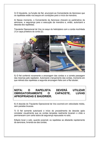 3) O tripulante, na função de fiel, anunciará ao Comandante da Aeronave que
os rapelistas estão nos esquis em condições para o início da manobra;
4) Nesse momento, o Comandante da Aeronave checará os parâmetros da
aeronave, a segurança para a execução da manobra e, então, autorizará a
descida dos rapelistas;
Tripulante Operacional de Voo no esqui do helicóptero com a corda mochilada
(1) e capa protetora da corda (2).
5) O fiel conferirá novamente a ancoragem das cordas e a correta passagem
das mesmas pelo rapelador. Autorizará o lançamento das cordas, momento em
que retirará dos rapelistas a segunda ancoragem feita com a fita tubular;
NOTA: O RAPELISTA DEVERÁ UTILIZAR
OBRIGATORIAMENTE O CAPACETE, LUVAS
APROPRIADAS E BAUDRIER.
6) A descida do Tripulante Operacional de Voo ocorrerá em velocidade média,
sem paradas bruscas.
7) O fiel somente autorizará o início do procedimento de descida após
constatar visualmente que as cordas lançadas realmente tocaram o chão e
permanecem com certa sobra de segurança repousada no solo;
8)Após tocar o solo, quando possível, os rapelistas se afastarão rapidamente
da aeronave, livrando-se das cordas;
 