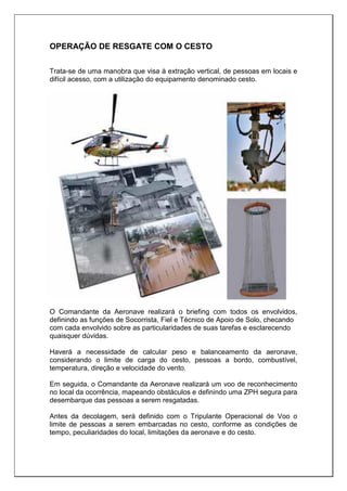 OPERAÇÃO DE RESGATE COM O CESTO
Trata-se de uma manobra que visa à extração vertical, de pessoas em locais e
difícil acesso, com a utilização do equipamento denominado cesto.
O Comandante da Aeronave realizará o briefing com todos os envolvidos,
definindo as funções de Socorrista, Fiel e Técnico de Apoio de Solo, checando
com cada envolvido sobre as particularidades de suas tarefas e esclarecendo
quaisquer dúvidas.
Haverá a necessidade de calcular peso e balanceamento da aeronave,
considerando o limite de carga do cesto, pessoas a bordo, combustível,
temperatura, direção e velocidade do vento.
Em seguida, o Comandante da Aeronave realizará um voo de reconhecimento
no local da ocorrência, mapeando obstáculos e definindo uma ZPH segura para
desembarque das pessoas a serem resgatadas.
Antes da decolagem, será definido com o Tripulante Operacional de Voo o
limite de pessoas a serem embarcadas no cesto, conforme as condições de
tempo, peculiaridades do local, limitações da aeronave e do cesto.
 