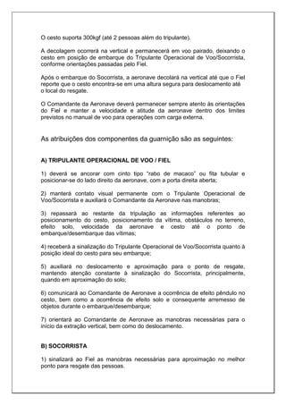 O cesto suporta 300kgf (até 2 pessoas além do tripulante).
A decolagem ocorrerá na vertical e permanecerá em voo pairado, deixando o
cesto em posição de embarque do Tripulante Operacional de Voo/Socorrista,
conforme orientações passadas pelo Fiel.
Após o embarque do Socorrista, a aeronave decolará na vertical até que o Fiel
reporte que o cesto encontra-se em uma altura segura para deslocamento até
o local do resgate.
O Comandante da Aeronave deverá permanecer sempre atento às orientações
do Fiel e manter a velocidade e atitude da aeronave dentro dos limites
previstos no manual de voo para operações com carga externa.
As atribuições dos componentes da guarnição são as seguintes:
A) TRIPULANTE OPERACIONAL DE VOO / FIEL
1) deverá se ancorar com cinto tipo “rabo de macaco” ou fita tubular e
posicionar-se do lado direito da aeronave, com a porta direita aberta;
2) manterá contato visual permanente com o Tripulante Operacional de
Voo/Socorrista e auxiliará o Comandante da Aeronave nas manobras;
3) repassará ao restante da tripulação as informações referentes ao
posicionamento do cesto, posicionamento da vítima, obstáculos no terreno,
efeito solo, velocidade da aeronave e cesto até o ponto de
embarque/desembarque das vítimas;
4) receberá a sinalização do Tripulante Operacional de Voo/Socorrista quanto à
posição ideal do cesto para seu embarque;
5) auxiliará no deslocamento e aproximação para o ponto de resgate,
mantendo atenção constante à sinalização do Socorrista, principalmente,
quando em aproximação do solo;
6) comunicará ao Comandante de Aeronave a ocorrência de efeito pêndulo no
cesto, bem como a ocorrência de efeito solo e consequente arremesso de
objetos durante o embarque/desembarque;
7) orientará ao Comandante de Aeronave as manobras necessárias para o
início da extração vertical, bem como do deslocamento.
B) SOCORRISTA
1) sinalizará ao Fiel as manobras necessárias para aproximação no melhor
ponto para resgate das pessoas.
 