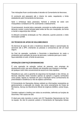 Tais indicações ficam condicionadas à decisão do Comandante de Aeronave;
2) conduzirá a(s) pessoa(s) até o interior do cesto, respeitando o limite
estabelecido pelo Comandante de Aeronave.
Após o embarque da(s) pessoa(s), fechará a entrada do cesto com
mosquetões e sinalizará ao Fiel, autorizando o deslocamento.
3) permanecerá, durante toda a operação, ancorado na malha grossa do cesto,
devendo manter a porta fechada pelos anéis de fita com mosquetão, de forma
a manter a segurança das vítimas;
4) efetuará constante sinalização ao Fiel, utilizando, quando possível, o rádio
transceptor portátil.
OS TÉCNICOS DE APOIO DE SOLO/MECÂNICO
Os técnicos de apoio de solo e mecânicos deverão balizar a aproximação da
aeronave até a ZPH, orientando as pessoas e conduzindo-as até um local
seguro.
Ao final da operação, auxiliarão o Socorrista a desembarcar do cesto e
sinalizarão para operação de pouso da aeronave, cuidando para que o cesto
fique estendido no solo, à frente da aeronave.
OPERAÇÃO COM PUÇÁ EM MANANCIAIS
É uma operação de extração vertical de pessoas, com emprego do
equipamento puçá, que será utilizada nas situações que impeçam o emprego
de qualquer outro meio convencional de socorro em meio aquático.
Ressalta-se que, para a garantia da segurança da tripulação e das vítimas, as
técnicas descritas nesta manobra apenas se aplicam a lugares conhecidos
como praias, lagoas ou represas em que a tripulação tenha conhecimento da
profundidade e existência ou não de objetos submersos.
O Comandante de Operações Aéreas coletará as informações necessárias ao
gerenciamento e execução da missão, tais como acionamento do Corpo de
Bombeiros, Serviço de Atendimento Móvel de Urgência (SAMU), outras forças,
etc.
Também realizará o briefing com todos os envolvidos, definindo as funções de
Socorrista, Fiel e apoio de solo.
O ideal para esta manobra é contar com 03 Tripulantes Operacionais de Voo
na equipe. Se não for possível, poderá o Comandante de Operações Aéreas
 