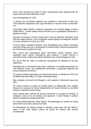 Eram muito temidos por Israel e foram responsáveis pelo deslocamento de
tropas adicionais para defender o local.
Eram 26 batalhões em 1973.
A maioria dos Comandos egípcios que invadiram a península do Sinai em
1973 estavam preparados para caçar blindados e não para tomar a linha Bar-
Lev.
Avançaram 10km adentro e estavam equipados com mísseis Sagger e lança-
rojões RPG-7. Tinham tantas armas anti-carro que a quantidade compensou a
péssima pontaria.
Cavaram trincheiras e tinham mísseis SA-7 para se defender. Deveriam durar
24h até chegar reforços. Já os comandos navais egípcios conseguiram afundar
um navio israelense no porto em 1970.
A Força Aérea Israelense também usou helicópteros para infiltrar comandos
atrás das linhas para dar a localização de mísseis SAM e alerta de lançamento
de mísseis para os pilotos de caça.
Pelo menos dois helicópteros foram derrubados nestas missões. Pára-
quedistas sírios usaram helicópteros para capturar o monte Hermon e
comandos foram usados para atacar blindados com mísseis Sagger por trás.
Em 25 de Abril de 1982, os britânicos recuperaram as Geórgia do Sul dos
argentinos.
Precedido de um consistente fogo naval, realizaram um assalto aeromóvel com
120 fuzileiros navais, que rapidamente dominaram a guarnição Argentina de
poucas dezenas de homens.
Os russos iniciaram operações com forças aeromóveis na década de 1970 com
os DShB (Day-Shah-Bey) ou Forças de Assalto Aéreo.
São unidades do tamanho de Brigada e com seleção e treinamento igual aos
VDV.
Os russos usaram as tropas de assalto aéreo no Afeganistão para realizar
ataques de surpresa de forma independente em locais remotos ou de difícil
acesso ou apoiando outras forças.
Eram usados para controle de terreno dominante ou junções de estrada. A
vantagem russa no ar se manteve até aparecer o míssil Stinger e podiam
atacar a retaguarda inimiga facilmente.
Os russos desenvolveram várias táticas. Na preparação do assalto as armas
leves entram por ultimo para sair primeiro.
Os helicópteros de assalto pousam e decolam juntos para não dar alerta e
usam a rota mais segura. Zonas de pouso de reserva são sempre
consideradas.
 