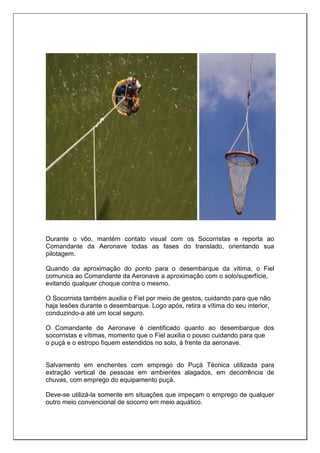 Durante o vôo, mantém contato visual com os Socorristas e reporta ao
Comandante da Aeronave todas as fases do translado, orientando sua
pilotagem.
Quando da aproximação do ponto para o desembarque da vítima, o Fiel
comunica ao Comandante da Aeronave a aproximação com o solo/superfície,
evitando qualquer choque contra o mesmo.
O Socorrista também auxilia o Fiel por meio de gestos, cuidando para que não
haja lesões durante o desembarque. Logo após, retira a vítima do seu interior,
conduzindo-a até um local seguro.
O Comandante de Aeronave é cientificado quanto ao desembarque dos
socorristas e vítimas, momento que o Fiel auxilia o pouso cuidando para que
o puçá e o estropo fiquem estendidos no solo, à frente da aeronave.
Salvamento em enchentes com emprego do Puçá Técnica utilizada para
extração vertical de pessoas em ambientes alagados, em decorrência de
chuvas, com emprego do equipamento puçá.
Deve-se utilizá-la somente em situações que impeçam o emprego de qualquer
outro meio convencional de socorro em meio aquático.
 