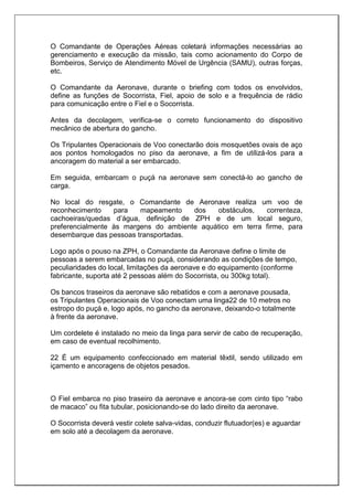 O Comandante de Operações Aéreas coletará informações necessárias ao
gerenciamento e execução da missão, tais como acionamento do Corpo de
Bombeiros, Serviço de Atendimento Móvel de Urgência (SAMU), outras forças,
etc.
O Comandante da Aeronave, durante o briefing com todos os envolvidos,
define as funções de Socorrista, Fiel, apoio de solo e a frequência de rádio
para comunicação entre o Fiel e o Socorrista.
Antes da decolagem, verifica-se o correto funcionamento do dispositivo
mecânico de abertura do gancho.
Os Tripulantes Operacionais de Voo conectarão dois mosquetões ovais de aço
aos pontos homologados no piso da aeronave, a fim de utilizá-los para a
ancoragem do material a ser embarcado.
Em seguida, embarcam o puçá na aeronave sem conectá-lo ao gancho de
carga.
No local do resgate, o Comandante de Aeronave realiza um voo de
reconhecimento para mapeamento dos obstáculos, correnteza,
cachoeiras/quedas d’água, definição de ZPH e de um local seguro,
preferencialmente às margens do ambiente aquático em terra firme, para
desembarque das pessoas transportadas.
Logo após o pouso na ZPH, o Comandante da Aeronave define o limite de
pessoas a serem embarcadas no puçá, considerando as condições de tempo,
peculiaridades do local, limitações da aeronave e do equipamento (conforme
fabricante, suporta até 2 pessoas além do Socorrista, ou 300kg total).
Os bancos traseiros da aeronave são rebatidos e com a aeronave pousada,
os Tripulantes Operacionais de Voo conectam uma linga22 de 10 metros no
estropo do puçá e, logo após, no gancho da aeronave, deixando-o totalmente
à frente da aeronave.
Um cordelete é instalado no meio da linga para servir de cabo de recuperação,
em caso de eventual recolhimento.
22 É um equipamento confeccionado em material têxtil, sendo utilizado em
içamento e ancoragens de objetos pesados.
O Fiel embarca no piso traseiro da aeronave e ancora-se com cinto tipo “rabo
de macaco” ou fita tubular, posicionando-se do lado direito da aeronave.
O Socorrista deverá vestir colete salva-vidas, conduzir flutuador(es) e aguardar
em solo até a decolagem da aeronave.
 