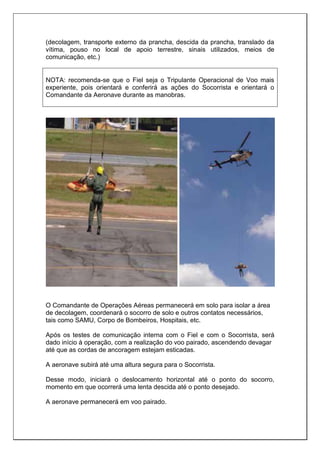 (decolagem, transporte externo da prancha, descida da prancha, translado da
vítima, pouso no local de apoio terrestre, sinais utilizados, meios de
comunicação, etc.)
NOTA: recomenda-se que o Fiel seja o Tripulante Operacional de Voo mais
experiente, pois orientará e conferirá as ações do Socorrista e orientará o
Comandante da Aeronave durante as manobras.
O Comandante de Operações Aéreas permanecerá em solo para isolar a área
de decolagem, coordenará o socorro de solo e outros contatos necessários,
tais como SAMU, Corpo de Bombeiros, Hospitais, etc.
Após os testes de comunicação interna com o Fiel e com o Socorrista, será
dado início à operação, com a realização do voo pairado, ascendendo devagar
até que as cordas de ancoragem estejam esticadas.
A aeronave subirá até uma altura segura para o Socorrista.
Desse modo, iniciará o deslocamento horizontal até o ponto do socorro,
momento em que ocorrerá uma lenta descida até o ponto desejado.
A aeronave permanecerá em voo pairado.
 