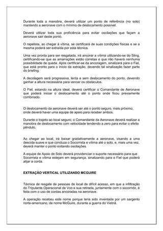 Durante toda a manobra, deverá utilizar um ponto de referência (no solo)
mantendo a aeronave com o mínimo de deslocamento possível.
Deverá utilizar toda sua proficiência para evitar oscilações que façam a
aeronave sair deste ponto.
O rapelista, ao chegar à vítima, se certificará de suas condições físicas e se a
mesma poderá ser extraída por esta técnica.
Uma vez pronta para ser resgatada, irá ancorar a vítima utilizando-se do Sling,
certificando-se que as amarrações estão corretas e que não haverá nenhuma
possibilidade de queda. Após certificar-se da ancoragem, sinalizará para o Fiel,
que está pronto para o início da extração, devendo tal sinalização fazer parte
do briefing.
A decolagem será progressiva, lenta e sem deslocamento do ponto, devendo
ganhar a altura necessária para vencer os obstáculos.
O Fiel, estando na altura ideal, deverá certificar o Comandante de Aeronave
que poderá iniciar o deslocamento até o ponto onde ficou previamente
combinado.
O deslocamento da aeronave deverá ser até o ponto seguro, mais próximo,
onde deverá haver uma equipe de apoio para receber ambos.
Durante o trajeto ao local seguro, o Comandante da Aeronave deverá realizar a
manobra de deslocamento com velocidade tendendo a zero para evitar o efeito
pêndulo,
Ao chegar ao local, irá baixar gradativamente a aeronave, visando a uma
descida suave e que conduza o Socorrista e vítima até o solo, e, mais uma vez,
deverá manter o ponto evitando oscilações.
A equipe de Apoio de Solo deverá providenciar o suporte necessário para que
Socorrista e vítima estejam em segurança, sinalizando para o Fiel que poderá
alijar a corda.
EXTRAÇÃO VERTICAL UTILIZANDO MCGUIRE
Técnica de resgate de pessoas de local de difícil acesso, em que a infiltração
do Tripulante Operacional de Voo e sua retirada, juntamente com o socorrido, é
feita com o uso de cordas ancoradas na aeronave.
A operação recebeu este nome porque teria sido inventada por um sargento
norte-americano, de nome McGuire, durante a guerra do Vietnã.
 