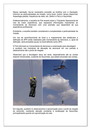 Nessa operação, faz-se necessário proceder ao briefing com a tripulação.
Informar as particularidades da missão, como local, motivo, tempo disponível,
fraseologia padrão, frequência de rádio, etc. Definir o Fiel e o Socorrista.
Preferencialmente, a escolha do Fiel recairá sobre o Tripulante Operacional de
Voo de maior experiência, que repassará informações importantes ao
Comandante da Aeronave com uma precisão que dependerá da sua
experiência profissional.
Entretanto, a escolha também considerará a complexidade e particularidade da
missão.
Um voo de reconhecimento do local e o mapeamento dos obstáculos e
definição de ZPH serão realizados pelo Comandante da Aeronave, e, após tal
definição, será procedido pouso no local definido como ZPH.
O Fiel informará ao Comandante de Aeronave a autorização para decolagem
e auxiliará nas manobras de elevação da aeronave em voo pairado e
deslocamento até o ponto de resgate.
Observará que a decolagem deva ser lenta, especialmente até as cordas
estarem tensionadas, cuidando do Socorrista, que estará ancorado nas cordas,
Em seguida, auxiliará no deslocamento e aproximação para o ponto de resgate
do socorrido, mantendo atenção constante à sinalização do Socorrista,
principalmente quando em aproximação do solo.
 