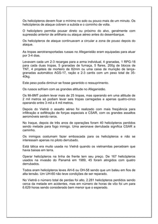 Os helicópteros devem ficar o mínimo no solo ou pouco mais de um minuto. Os
helicópteros de ataque cobrem a subida e o cominho de volta.
O helicóptero permitia pousar direto ou próximo do alvo, geralmente com
supressão anterior de artilharia ou ataque aéreo antes do desembarque.
Os helicópteros de ataque continuavam a circular a zona de pouso depois do
ataque.
As tropas aerotransportadas russas no Afeganistão eram equipadas para atuar
por 3-4 dias.
Levavam cada um 2-3 recargas para a arma individual, 4 granadas, 1 RPG-18
para cada duas tropas, 5 granadas de fumaça, 5 flares, 200g de blocos de
TNT, 4 projeteis de morteiro de 82mm ou uma caixa de munição de lança-
granadas automático AGS-17, ração e 2-3 cantis com um peso total de 35-
40kg.
Este peso podia diminuir se fosse garantido o ressuprimento.
Os russos sofriam com as grandes altitude no Afeganistão.
Os Mi-8MT podem levar mais de 25 tropas, mas operando em uma altitude de
2 mil metros só podiam levar seis tropas carregadas e apenas quatro-cinco
operando entre 3 mil a 4 mil metros.
Depois do Vietnã o assalto aéreo foi realizado com mais freqüência para
infiltração e exfiltração de forças especiais e CSAR, com os grandes assaltos
aeromóveis sendo raros.
No Iraque, depois de três anos de operações foram 40 helicópteros perdidos
sendo metade para fogo inimigo. Uma aeronave derrubada significa CSAR a
caminho.
Os inimigos costumam fazer emboscada para os helicópteros e não se
interessam apenas no piloto derrubado.
Está tática era muito usada no Vietnã quando os vietnamitas percebiam que
havia baixas em terra.
Operar helicópteros na linha de frente tem seu preço. De 167 helicópteros
usados na invasão do Panamá em 1989, 45 foram atingidos com quatro
derrubados.
Todos eram helicópteros leves AH-6 ou OH-58 sendo que um bateu em fios de
alta tensão. Um UH-60 não teve condições de ser reparado.
No Vietnã o número total de perdas foi alto, 2.281 helicópteros perdidos sendo
cerca da metade em acidentes, mas em número de horas de vôo foi um para
6.629 horas sendo considerado bem menor que o esperado.
 