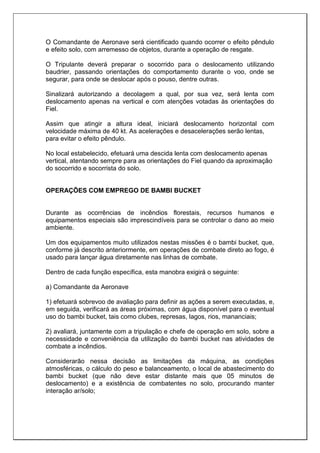 O Comandante de Aeronave será cientificado quando ocorrer o efeito pêndulo
e efeito solo, com arremesso de objetos, durante a operação de resgate.
O Tripulante deverá preparar o socorrido para o deslocamento utilizando
baudrier, passando orientações do comportamento durante o voo, onde se
segurar, para onde se deslocar após o pouso, dentre outras.
Sinalizará autorizando a decolagem a qual, por sua vez, será lenta com
deslocamento apenas na vertical e com atenções votadas às orientações do
Fiel.
Assim que atingir a altura ideal, iniciará deslocamento horizontal com
velocidade máxima de 40 kt. As acelerações e desacelerações serão lentas,
para evitar o efeito pêndulo.
No local estabelecido, efetuará uma descida lenta com deslocamento apenas
vertical, atentando sempre para as orientações do Fiel quando da aproximação
do socorrido e socorrista do solo.
OPERAÇÕES COM EMPREGO DE BAMBI BUCKET
Durante as ocorrências de incêndios florestais, recursos humanos e
equipamentos especiais são imprescindíveis para se controlar o dano ao meio
ambiente.
Um dos equipamentos muito utilizados nestas missões é o bambi bucket, que,
conforme já descrito anteriormente, em operações de combate direto ao fogo, é
usado para lançar água diretamente nas linhas de combate.
Dentro de cada função específica, esta manobra exigirá o seguinte:
a) Comandante da Aeronave
1) efetuará sobrevoo de avaliação para definir as ações a serem executadas, e,
em seguida, verificará as áreas próximas, com água disponível para o eventual
uso do bambi bucket, tais como clubes, represas, lagos, rios, mananciais;
2) avaliará, juntamente com a tripulação e chefe de operação em solo, sobre a
necessidade e conveniência da utilização do bambi bucket nas atividades de
combate a incêndios.
Considerarão nessa decisão as limitações da máquina, as condições
atmosféricas, o cálculo do peso e balanceamento, o local de abastecimento do
bambi bucket (que não deve estar distante mais que 05 minutos de
deslocamento) e a existência de combatentes no solo, procurando manter
interação ar/solo;
 