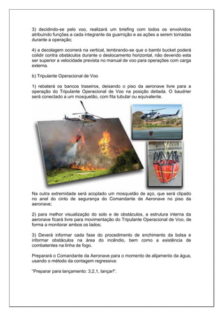 3) decidindo-se pelo voo, realizará um briefing com todos os envolvidos
atribuindo funções a cada integrante da guarnição e as ações a serem tomadas
durante a operação;
4) a decolagem ocorrerá na vertical, lembrando-se que o bambi bucket poderá
colidir contra obstáculos durante o deslocamento horizontal, não devendo esta
ser superior a velocidade prevista no manual de voo para operações com carga
externa.
b) Tripulante Operacional de Voo
1) rebaterá os bancos traseiros, deixando o piso da aeronave livre para a
operação do Tripulante Operacional de Voo na posição deitada. O baudrier
será conectado a um mosquetão, com fita tubular ou equivalente.
Na outra extremidade será acoplado um mosquetão de aço, que será clipado
no anel do cinto de segurança do Comandante de Aeronave no piso da
aeronave;
2) para melhor visualização do solo e de obstáculos, a estrutura interna da
aeronave ficará livre para movimentação do Tripulante Operacional de Voo, de
forma a monitorar ambos os lados;
3) Deverá informar cada fase do procedimento de enchimento da bolsa e
informar obstáculos na área do incêndio, bem como a existência de
combatentes na linha de fogo.
Preparará o Comandante da Aeronave para o momento de alijamento da água,
usando o método da contagem regressiva:
“Preparar para lançamento: 3,2,1, lançar!”.
 