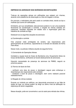 EMPREGO DA AERONAVE NOS INCÊNDIOS EM EDIFICAÇÕES
Trata-se de operações aéreas em edificações que estejam em chamas,
atuando como plataforma de observação ou meio de resgate a vítimas.
Em princípio, o helicóptero não será usado no combate direto, devido ao tipo e
incêndio que ocorre em edificações.
Entretanto, por sua versatilidade, esta aeronave poderá vir a ser uma excelente
ferramenta de coordenação e controle, o resgate de vítimas isoladas em
coberturas, translado daquelas em estado rave e organização geral dos
trabalhos de combate ao fogo.
Destacam-se as seguintes atuações da aeronave:
a) Coordenação e controle
Visa propiciar visão privilegiada do cenário, aos responsáveis pelo
gerenciamento da ocorrência, capacitando-os à tomada de decisões de forma
mais eficaz.
Desse modo, os policiais militares atuarão da seguinte forma:
1) Comandante de Operações Aéreas
Contatará a equipe local do Corpo de Bombeiros e/ou Grupamento Aéreo do
Corpo de Bombeiros, verificando se haverá deslocamento de aeronaves.
Havendo necessidade da presença da aeronave da PMMG, seguirá os
próximos passos.
2) Técnico de Apoio de Solo
- verificará uma área de pouso e decolagem segura para embarque e
desembarque dos responsáveis pelo combate;
- sinalizará o local de pouso e decolagem, bem como realizará possível
reabastecimento.
b) Resgate de vítimas isoladas
Durante um incêndio em edifícios, por descontrole emocional ou por falta de
opção de fuga, as vítimas podem se dirigir ao último nível da edificação na
esperança de serem resgatadas.
Nessa situação, pode ser conveniente o uso do cesto para retirada das vítimas.
 