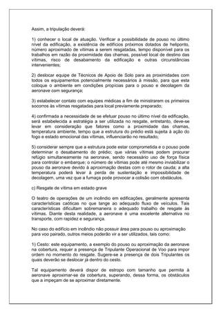 Assim, a tripulação deverá:
1) conhecer o local de atuação. Verificar a possibilidade de pouso no último
nível da edificação, a existência de edifícios próximos dotados de heliponto,
número aproximado de vítimas a serem resgatadas, tempo disponível para os
trabalhos em razão da proximidade das chamas, possível local de destino das
vítimas, risco de desabamento da edificação e outras circunstâncias
intervenientes;
2) deslocar equipe de Técnicos de Apoio de Solo para as proximidades com
todos os equipamentos potencialmente necessários à missão, para que esta
coloque o ambiente em condições propícias para o pouso e decolagem da
aeronave com segurança;
3) estabelecer contato com equipes médicas a fim de ministrarem os primeiros
socorros às vítimas resgatadas para local previamente preparado;
4) confirmada a necessidade de se efetuar pouso no último nível da edificação,
será estabelecida a estratégia a ser utilizada no resgate, entretanto, deve-se
levar em consideração que fatores como a proximidade das chamas,
temperatura ambiente, tempo que a estrutura do prédio está sujeita à ação do
fogo e estado emocional das vítimas, influenciarão no resultado;
5) considerar sempre que a estrutura pode estar comprometida e o pouso pode
determinar o desabamento do prédio; que várias vítimas podem procurar
refúgio simultaneamente na aeronave, sendo necessário uso de força física
para controlar o embarque; o número de vítimas pode até mesmo inviabilizar o
pouso da aeronave devido à aproximação destas com o rotor de cauda; a alta
temperatura poderá levar à perda de sustentação e impossibilidade de
decolagem, uma vez que a fumaça pode provocar a colisão com obstáculos.
c) Resgate de vítima em estado grave
O teatro de operações de um incêndio em edificações, geralmente apresenta
características caóticas no que tange ao adequado fluxo de veículos. Tais
características dificultam sobremaneira o adequado trabalho de resgate às
vítimas. Diante desta realidade, a aeronave é uma excelente alternativa no
transporte, com rapidez e segurança.
No caso do edifício em incêndio não possuir área para pouso ou aproximação
para voo pairado, outros meios poderão vir a ser utilizados, tais como:
1) Cesto: este equipamento, a exemplo do pouso ou aproximação da aeronave
na cobertura, requer a presença de Tripulante Operacional de Voo para impor
ordem no momento do resgate. Sugere-se a presença de dois Tripulantes os
quais deverão se deslocar já dentro do cesto.
Tal equipamento deverá dispor de estropo com tamanho que permita à
aeronave aproximar-se da cobertura, superando, dessa forma, os obstáculos
que a impeçam de se aproximar diretamente.
 