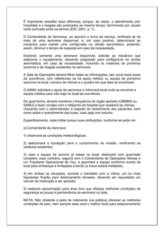É importante ressaltar essa diferença, porque, às vezes, o atendimento pré-
hospitalar e o resgate são praticados ao mesmo tempo, terminando por causar
certa confusão entre os termos (EID, 2001, p. 1).
O Comandante de Aeronave, ao assumir o turno de serviço, verificará se há
mais de uma aeronave disponível, e, em caso positivo, determinará ao
mecânico para manter uma configurada na versão aeromédica, podendo,
assim, diminuir o tempo de resposta em caso de necessidade.
Existindo somente uma aeronave disponível, solicitar ao mecânico que
selecione o equipamento, deixando preparado para configurá-la na versão
aeromédica, em caso de necessidade, incluindo os materiais de primeiros
socorros e de resgate existentes na aeronave.
A Sala de Operações deverá filtrar todas as informações, tais como local exato
da ocorrência, com referências se há apoio médico ou equipe de primeiros
socorros no local, número de vítimas e o quadro em que elas se encontram.
O SAMU solicitará o apoio da aeronave e informará local onde se encontra a
equipe médica caso não haja no local da ocorrência.
De igual forma, deverá monitorar a frequência do órgão apoiado (CBMMG ou
SAMU) e fazer contato com o heliponto do hospital que receberá as vítimas,
checando com o administrador a respeito do recebimento dos pacientes, bem
como sobre o acendimento das luzes, caso seja voo noturno.
Especificamente, cada militar possui suas atribuições, conforme se pode ver:
a) Comandante da Aeronave
1) observará as condições meteorológicas;
2) selecionará a tripulação para o cumprimento da missão, verificando as
variáveis existentes;
3) caso a equipe de socorro já esteja no local, deslocará com guarnição
completa; caso contrário, seguirá com o Comandante de Operações Aéreas e
um Tripulante Operacional de Voo, e apanhará a equipe conforme acerto de
local para embarque e limitações a bordo (a maca estará instalada);
4) em ambas as situações, durante o translado com a vítima, um ou mais
tripulantes ficarão para deslocamento terrestre, devendo ser requisitado um
veículo da instituição a ser apoiada;
5) realizará aproximação para área livre que ofereça melhores condições de
segurança ao pouso e permanência da aeronave no solo;
NOTA: Não obstante a pista de rolamento (via pública) oferecer as melhores
condições de piso, nem sempre esse será o melhor local para estacionamento
 