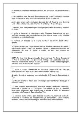 da aeronave, para tanto uma boa avaliação das condições é que determinará o
local.
6) procederá ao corte do motor. Por mais que a(s) vítima(s) esteja(m) pronta(s)
ara o embarque na aeronave, este momento é de extremo perigo.
Assim, para evitar qualquer situação de risco, deverá efetuar o corte do motor
e, só então, autorizar os procedimentos de embarque da(s) vítima(s);
7) checará, com o responsável pela operação (autoridade Socorrista), o destino
da vítima;
8) após a liberação de decolagem pelo Tripulante Operacional de Voo,
verificará a segurança e decolará observando o rotor de cauda e rotor principal,
bem como as restrições físicas;
9) realizará um traslado ágil e seguro, mantendo no mínimo 500ft sobre o
terreno;
10) após o acerto com a equipe médica sobre o destino da vítima, procederá a
aproximação para o pouso com a devida cautela, observando obstáculos nas
adjacências do local de pouso e objetos no solo, que possam ser
arremessados;
NOTA: Na fase fi nal de aproximação, determinará ao Tripulante Operacional
de Voo a abertura da porta (observará limitação de velocidade para essa
manobra constante no manual de voo), de forma a facilitar a observação pelo
militar na ação de auxilio para o pouso.
11) após o pouso, determinará ao Tripulante Operacional de Voo que
desembarque para guarnecer a aeronave (cuidados com rotores).
Ninguém deverá se aproximar sem autorização do Tripulante Operacional de
Voo;
12) efetuará o corte do motor, para a realização do desembarque da equipe de
socorro e vítima;
13) após o devido afastamento da equipe de socorro, acionará o helicóptero,
autorizará o embarque do Tripulante Operacional de Voo e decolará,
observando obstáculos nas adjacências e atento à fonia de segurança
promovida pelo Tripulante Operacional de Voo;
14) existindo outras vítimas para traslado na aeronave, retornará ao local e
observará a sequência de procedimentos já mencionados. Caso contrário,
retornará à base, com traslado seguro mantendo 500ft sobre o terreno.
 