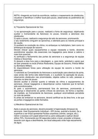 NOTA: chegando ao local da ocorrência, realizar o mapeamento de obstáculos,
visualizar e identificar o melhor local para pouso, observando os parâmetros de
segurança.
b) Tripulante Operacional de Voo
1) na aproximação para o pouso, realizará a fonia de segurança, objetivando
auxiliar o Comandante da Aeronave no pouso, livrando a aeronave dos
obstáculos;
2) após o pouso, realizará a segurança de solo da aeronave, promovendo
o seu isolamento (ninguém se aproxima), e atentará para os rotores principal e
de cauda;
3) auxiliará na condução da vítima, no embarque no helicóptero, bem como no
embarque da equipe de socorro.
Deverá checar quais equipamentos a equipe necessita a bordo, devendo
acondicionar aqueles não essenciais nos bagageiros para deixar a cabine o
mais livre possível;
4) verificará o fechamento das portas da aeronave e a segurança da equipe
médica e Socorrista;
5) deixará a área livre para a decolagem, e, para tanto, solicitará o apoio que
se fizer presente no local (Polícia Rodoviária, Equipe de Socorro, Polícia Militar
ou Bombeiro Militar);
6) disponibilizará fones para utilização da equipe de socorro a bordo da
aeronave;
7) solicitará ao Comandante da Aeronave a autorização para abertura de porta,
caso ainda não tenha sido determinado, e o auxiliará na operação de pouso,
observando obstáculos nas proximidades, objetos soltos no solo, pessoas e
veículos na área de pouso.
Deverá auxiliar e orientar quanto à retirada da vítima e equipamentos da
aeronave, checar bagageiros e desembarcar outros materiais que lá tenham
sido acondicionados;
8) para o acionamento, permanecerá fora da aeronave, promovendo a
segurança e observando as partes críticas da aeronave, de forma a reportar,
de imediato, ao Comandante da Aeronave, qualquer anormalidade percebida
no ciclo de partida.
9) antes de embarcar na aeronave, deverá certificar-se da área livre, e de que
as portas e bagageiros estão fechados.
c) Mecânico Operacional de Voo
Após o pouso da aeronave, deverá proceder à higienização (limpeza) da
aeronave. Usar Equipamento Individual – EPI (luvas, avental e óculos). Se a
superfície a ser limpa apresentar fluídos corpóreos (vômito, sangue, etc.),
retirar o excesso com papel absorvível ou pano adequado e aplicar álcool
etílico 70%, friccionando por 60 segundos sobre o local, proceder a limpeza
lavando com água e desinfetante, em local adequado onde haja escoamento
da água.
 