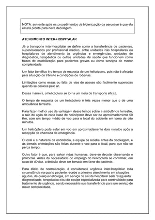NOTA: somente após os procedimentos de higienização da aeronave é que ela
estará pronta para nova decolagem.
ATENDIMENTO INTER-HOSPITALAR
Já o transporte inter-hospitalar se define como a transferência de pacientes,
supervisionados por profissional médico, entre unidades não hospitalares ou
hospitalares de atendimento às urgências e emergências, unidades de
diagnóstico, terapêutica ou outras unidades de saúde que funcionem como
bases de estabilização para pacientes graves ou como serviços de menor
complexidade.
Um fator benéfico é o tempo de resposta de um helicóptero, pois não é afetado
pela situação de trânsito e condições de rodovias.
Limitações como essas ou falta de vias de acesso são facilmente superadas
quando se desloca pelo ar.
Dessa maneira, o helicóptero se torna um meio de transporte eficaz.
O tempo de resposta de um helicóptero é três vezes menor que o de uma
ambulância terrestre.
Para fazer melhor uso da vantagem desse tempo sobre a ambulância terrestre,
o raio de ação de cada base de helicóptero deve ser de aproximadamente 50
Km, com um tempo médio de voo para o local do acidente em torno de oito
minutos.
Um helicóptero pode estar em voo em aproximadamente dois minutos após a
recepção da chamada de emergência.
O local e a natureza da ocorrência, a equipe os recebe antes da decolagem, e
as demais orientações são feitas durante o voo para o local, para que não se
perca tempo.
Outro fator é que, para salvar vidas humanas, deve-se decolar observando o
protocolo. Antes da necessidade do emprego do helicóptero se confirmar, em
caso de dúvida, a decisão deve ser tomada em favor do paciente.
Para efeito de normatização, é considerada urgência inter-hospitalar toda
circunstância na qual o paciente recebe o primeiro atendimento em situações
agudas, de qualquer etiologia, em serviço de saúde hospitalar sem retaguarda
diagnosticada, terapêutica e/ou de equipe especializada para continuidade para
tratamento de urgência, sendo necessária sua transferência para um serviço de
maior complexidade.
 